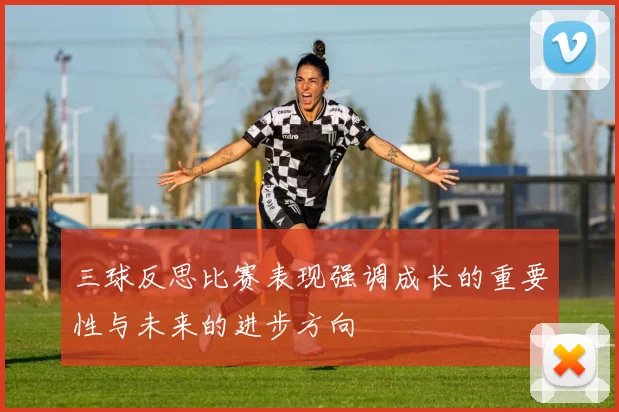 三球反思比赛表现强调成长的重要性与未来的进步方向