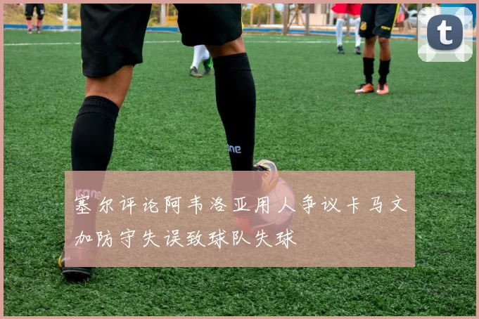塞尔评论阿韦洛亚用人争议卡马文加防守失误致球队失球