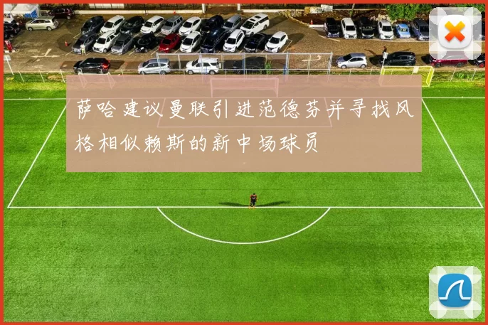 萨哈建议曼联引进范德芬并寻找风格相似赖斯的新中场球员
