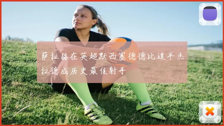 萨拉赫在英超默西塞德德比追平杰拉德成历史最佳射手