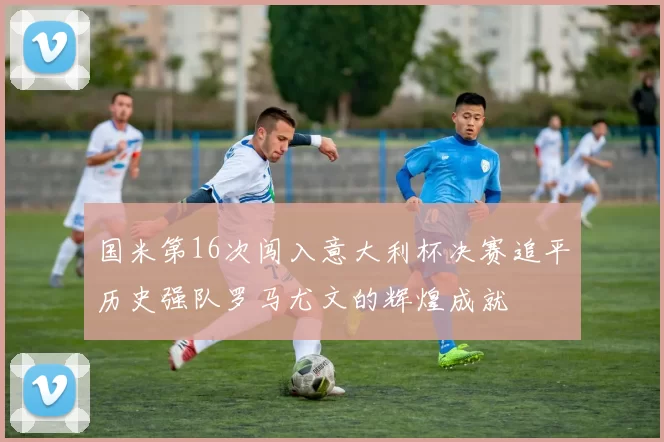 国米第16次闯入意大利杯决赛追平历史强队罗马尤文的辉煌成就
